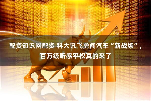 配资知识网配资 科大讯飞勇闯汽车“新战场”，百万级听感平权真的来了