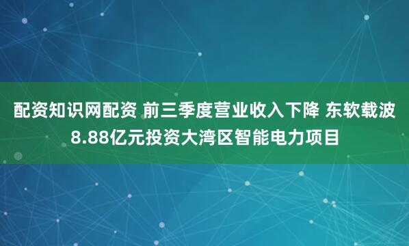 配资知识网配资 前三季度营业收入下降 东软载波8.88亿元投资大湾区智能电力项目
