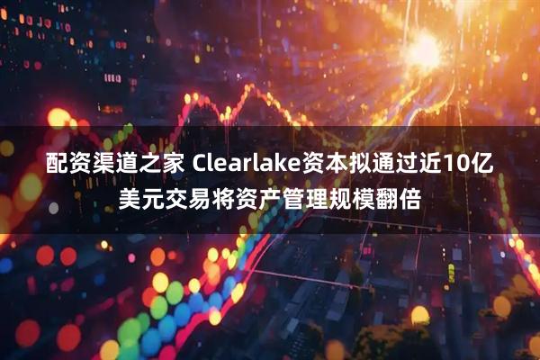 配资渠道之家 Clearlake资本拟通过近10亿美元交易将资产管理规模翻倍