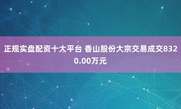 正规实盘配资十大平台 香山股份大宗交易成交8320.00万元
