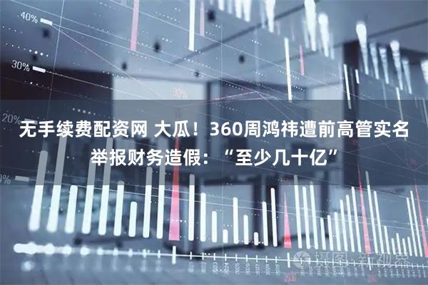 无手续费配资网 大瓜！360周鸿祎遭前高管实名举报财务造假：“至少几十亿”