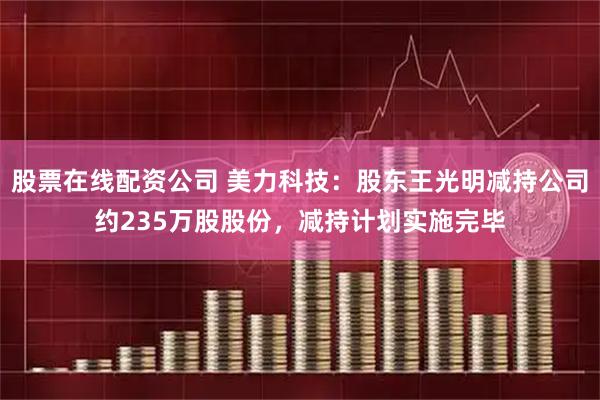 股票在线配资公司 美力科技：股东王光明减持公司约235万股股份，减持计划实施完毕