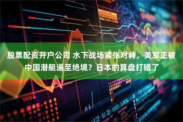 股票配资开户公司 水下战场紧张对峙，美军正被中国潜艇逼至绝境？日本的算盘打错了