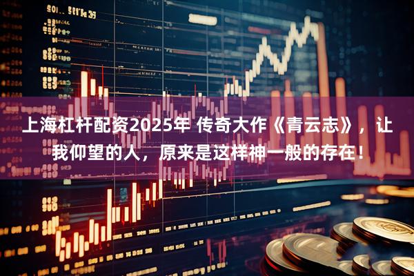 上海杠杆配资2025年 传奇大作《青云志》，让我仰望的人，原来是这样神一般的存在！