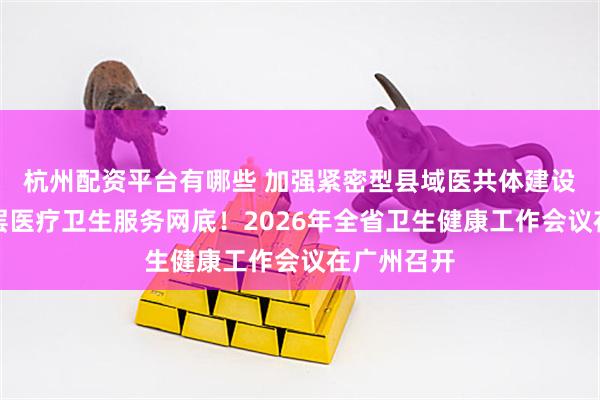 杭州配资平台有哪些 加强紧密型县域医共体建设，建强基层医疗卫生服务网底！2026年全省卫生健康工作会议在广州召开