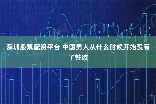 深圳股票配资平台 中国男人从什么时候开始没有了性欲