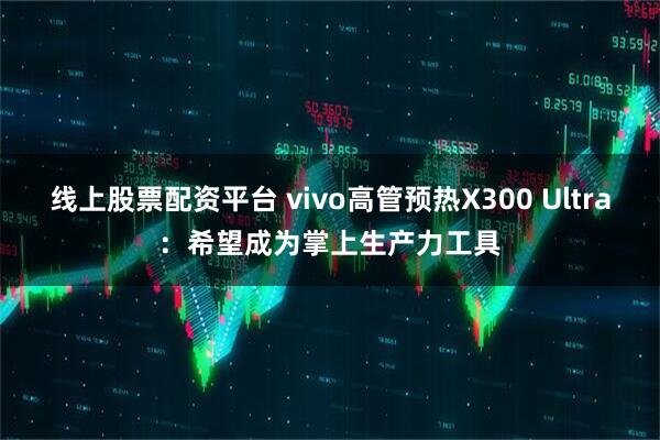 线上股票配资平台 vivo高管预热X300 Ultra：希望成为掌上生产力工具
