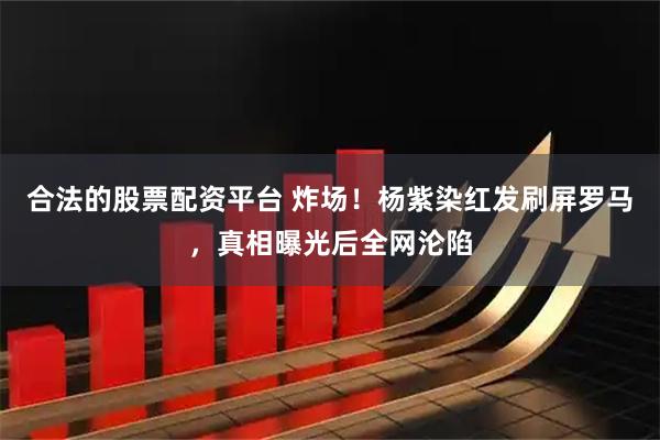 合法的股票配资平台 炸场!杨紫染红发刷屏罗马,真相曝光后全网沦陷