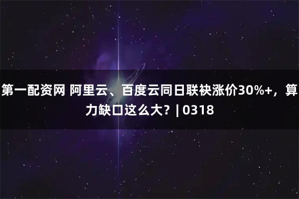 第一配资网 阿里云、百度云同日联袂涨价30%+，算力缺口这么大？| 0318