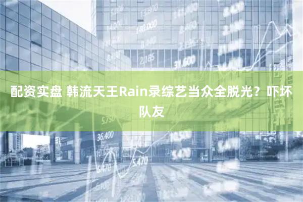 配资实盘 韩流天王Rain录综艺当众全脱光？吓坏队友