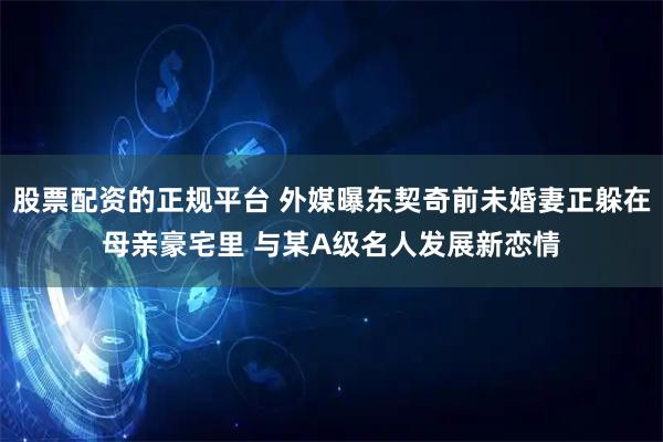 股票配资的正规平台 外媒曝东契奇前未婚妻正躲在母亲豪宅里 与某A级名人发展新恋情