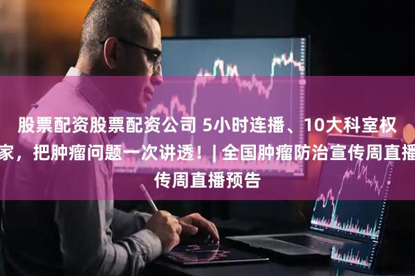 股票配资股票配资公司 5小时连播、10大科室权威专家，把肿瘤问题一次讲透！| 全国肿瘤防治宣传周直播预告