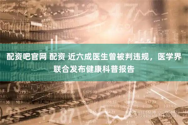 配资吧官网 配资 近六成医生曾被判违规，医学界联合发布健康科普报告