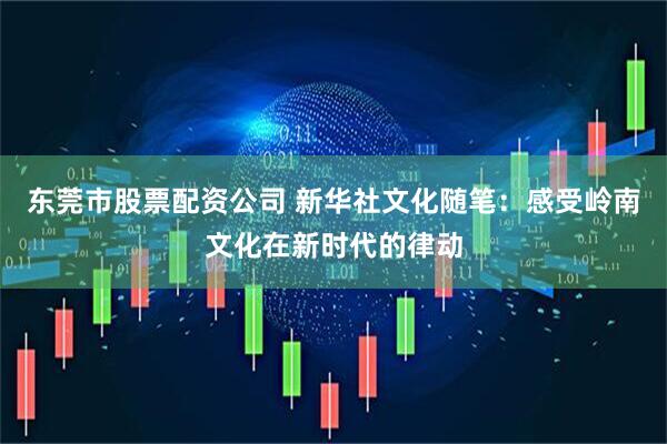 东莞市股票配资公司 新华社文化随笔：感受岭南文化在新时代的律动