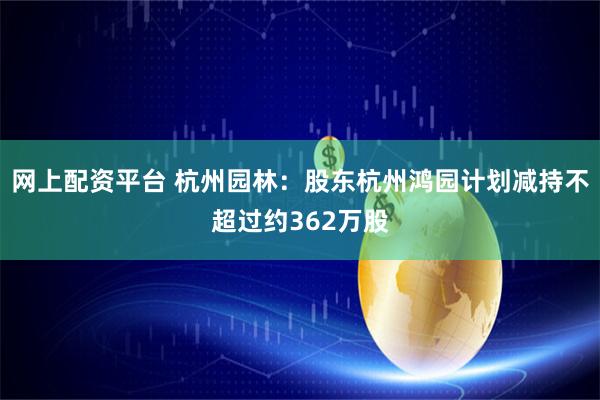 网上配资平台 杭州园林：股东杭州鸿园计划减持不超过约362万股