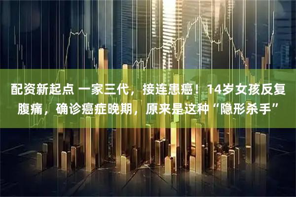 配资新起点 一家三代，接连患癌！14岁女孩反复腹痛，确诊癌症晚期，原来是这种“隐形杀手”