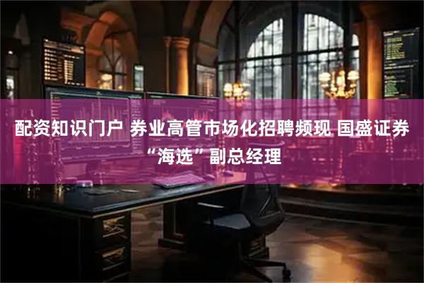 配资知识门户 券业高管市场化招聘频现 国盛证券“海选”副总经理