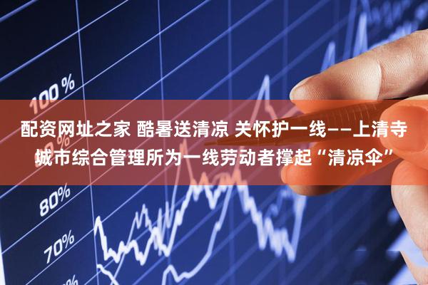 配资网址之家 酷暑送清凉 关怀护一线——上清寺城市综合管理所为一线劳动者撑起“清凉伞”
