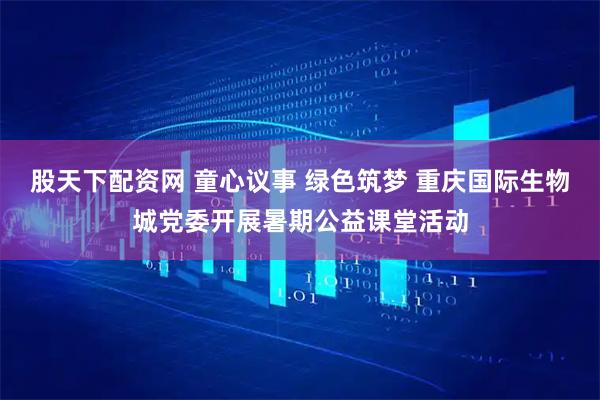 股天下配资网 童心议事 绿色筑梦 重庆国际生物城党委开展暑期公益课堂活动