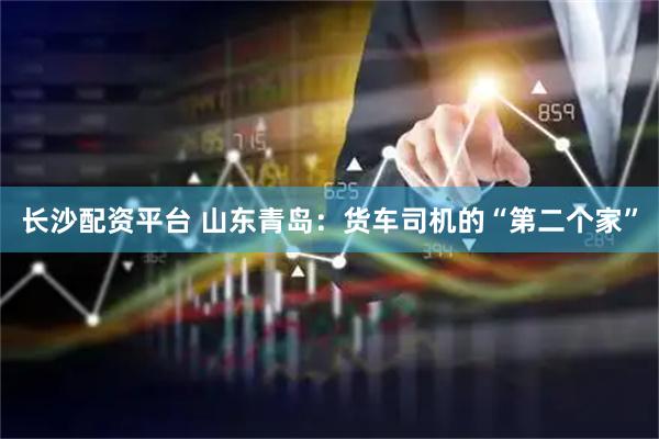 长沙配资平台 山东青岛:货车司机的“第二个家”